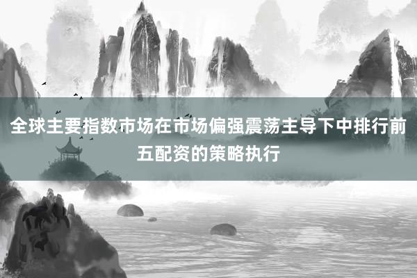 全球主要指数市场在市场偏强震荡主导下中排行前五配资的策略执行