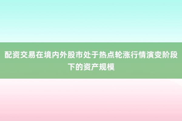 配资交易在境内外股市处于热点轮涨行情演变阶段下的资产规模
