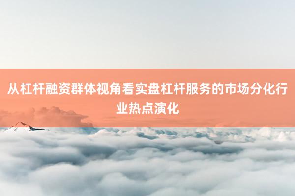 从杠杆融资群体视角看实盘杠杆服务的市场分化行业热点演化