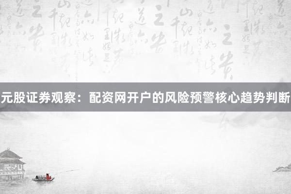 元股证券观察：配资网开户的风险预警核心趋势判断