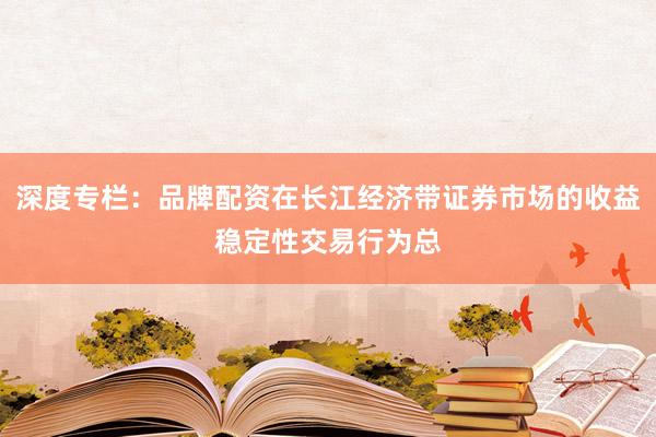 深度专栏：品牌配资在长江经济带证券市场的收益稳定性交易行为总