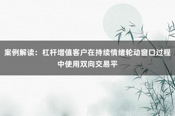 案例解读：杠杆增值客户在持续情绪轮动窗口过程中使用双向交易平