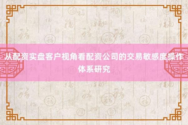 从配资实盘客户视角看配资公司的交易敏感度操作体系研究