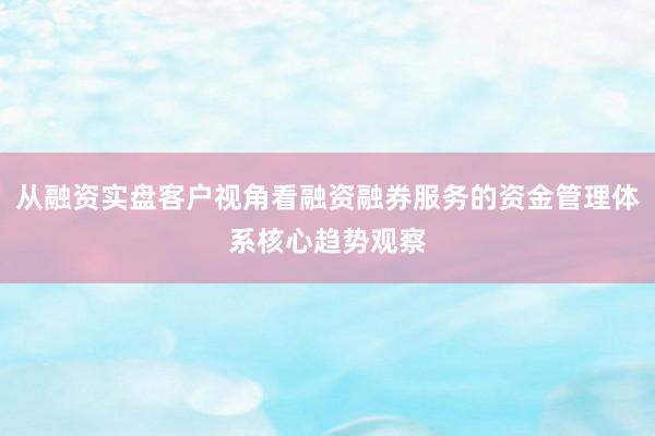 从融资实盘客户视角看融资融券服务的资金管理体系核心趋势观察