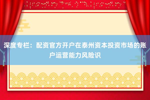 深度专栏：配资官方开户在泰州资本投资市场的账户运营能力风险识