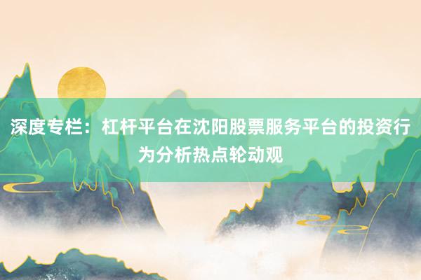 深度专栏：杠杆平台在沈阳股票服务平台的投资行为分析热点轮动观