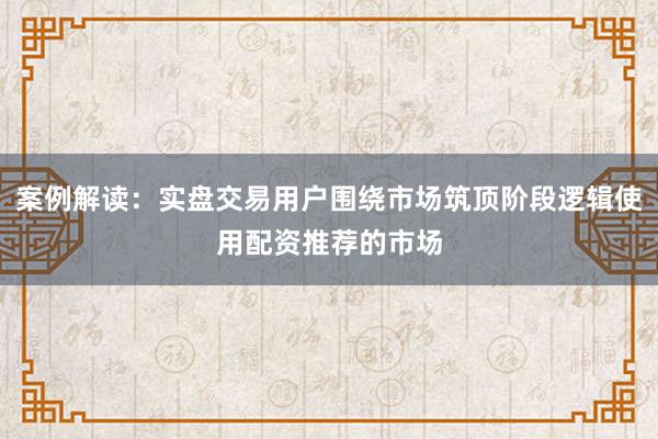 案例解读：实盘交易用户围绕市场筑顶阶段逻辑使用配资推荐的市场