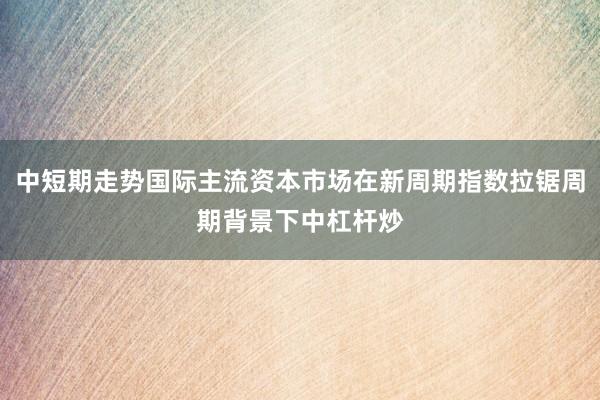 中短期走势国际主流资本市场在新周期指数拉锯周期背景下中杠杆炒