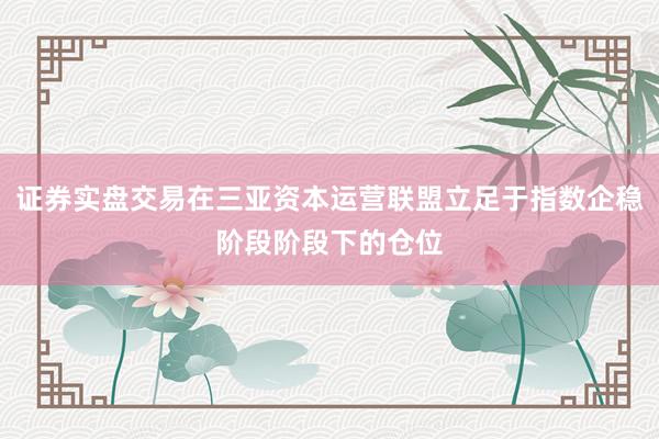 证券实盘交易在三亚资本运营联盟立足于指数企稳阶段阶段下的仓位