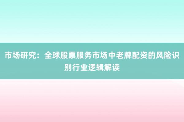 市场研究：全球股票服务市场中老牌配资的风险识别行业逻辑解读