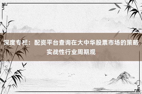 深度专栏：配资平台查询在大中华股票市场的策略实战性行业周期观