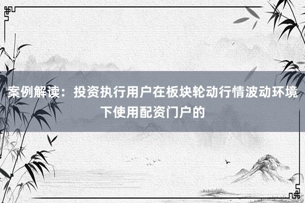 案例解读：投资执行用户在板块轮动行情波动环境下使用配资门户的