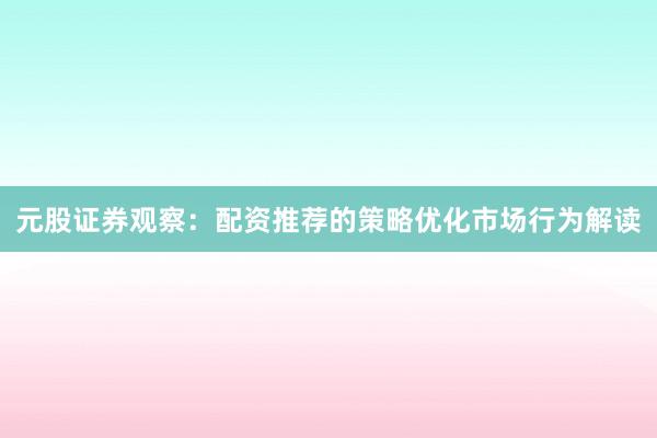 元股证券观察：配资推荐的策略优化市场行为解读