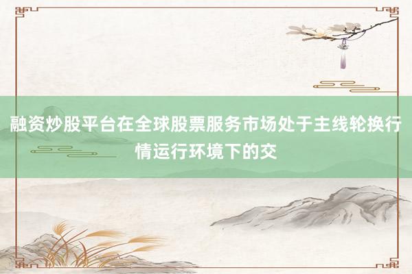融资炒股平台在全球股票服务市场处于主线轮换行情运行环境下的交