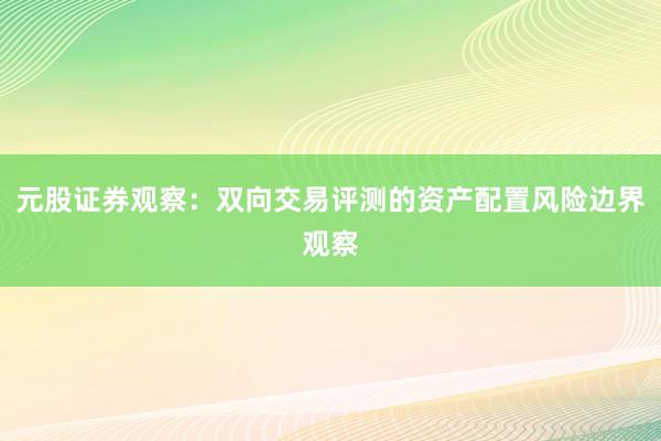 元股证券观察：双向交易评测的资产配置风险边界观察
