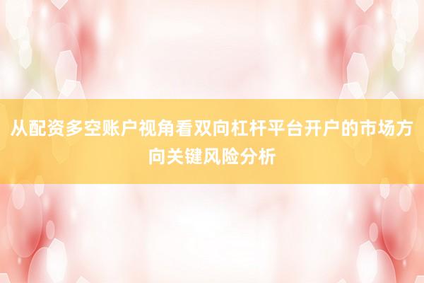从配资多空账户视角看双向杠杆平台开户的市场方向关键风险分析