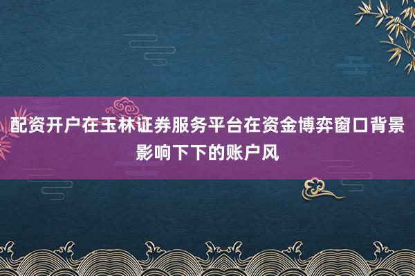 配资开户在玉林证券服务平台在资金博弈窗口背景影响下下的账户风