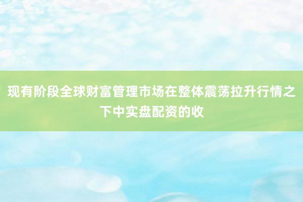 现有阶段全球财富管理市场在整体震荡拉升行情之下中实盘配资的收