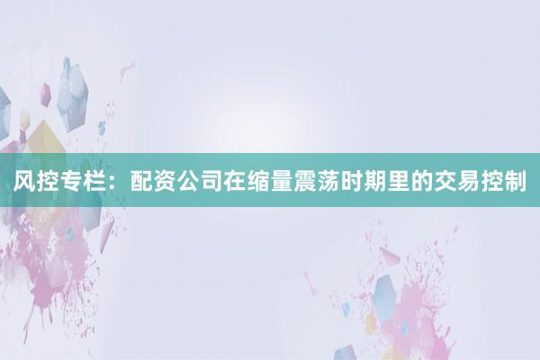 风控专栏：配资公司在缩量震荡时期里的交易控制