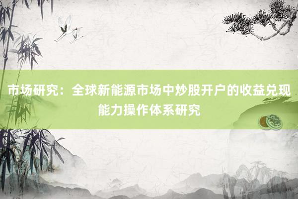 市场研究：全球新能源市场中炒股开户的收益兑现能力操作体系研究