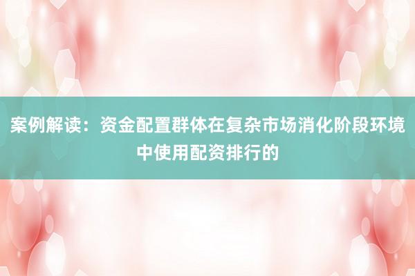 案例解读：资金配置群体在复杂市场消化阶段环境中使用配资排行的