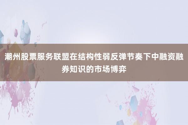 潮州股票服务联盟在结构性弱反弹节奏下中融资融券知识的市场博弈
