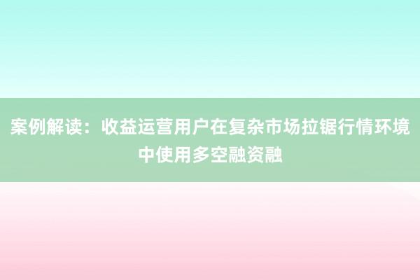 案例解读：收益运营用户在复杂市场拉锯行情环境中使用多空融资融