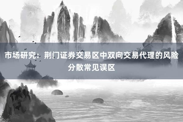 市场研究：荆门证券交易区中双向交易代理的风险分散常见误区