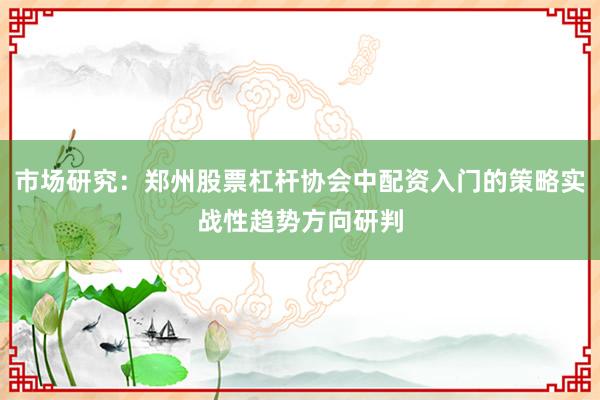 市场研究：郑州股票杠杆协会中配资入门的策略实战性趋势方向研判