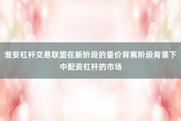 淮安杠杆交易联盟在新阶段的量价背离阶段背景下中配资杠杆的市场