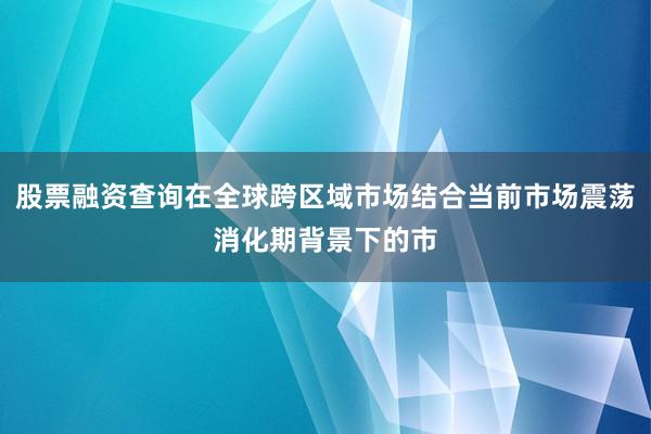 股票融资查询在全球跨区域市场结合当前市场震荡消化期背景下的市