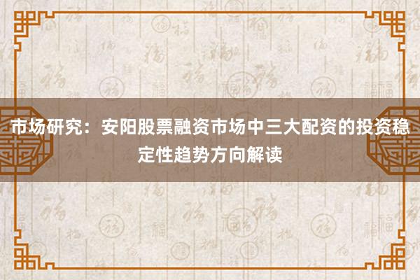 市场研究：安阳股票融资市场中三大配资的投资稳定性趋势方向解读