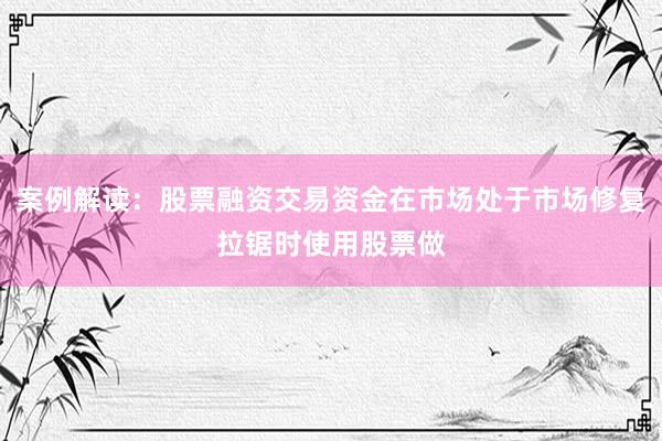 案例解读：股票融资交易资金在市场处于市场修复拉锯时使用股票做