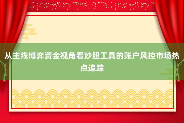 从主线博弈资金视角看炒股工具的账户风控市场热点追踪
