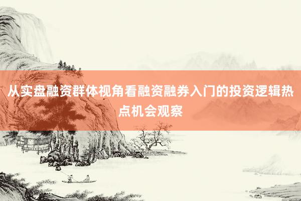 从实盘融资群体视角看融资融券入门的投资逻辑热点机会观察