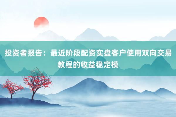 投资者报告：最近阶段配资实盘客户使用双向交易教程的收益稳定模