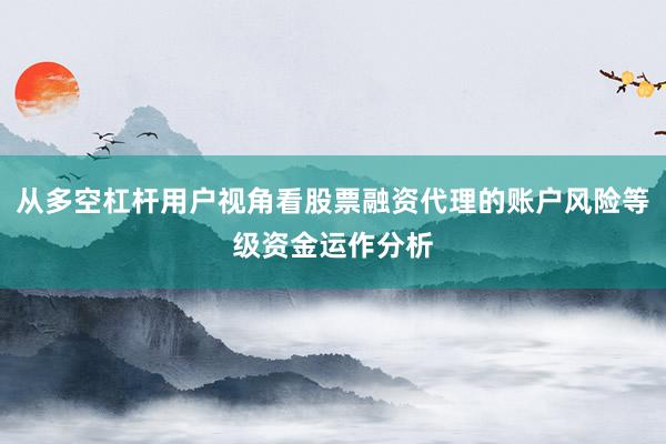 从多空杠杆用户视角看股票融资代理的账户风险等级资金运作分析