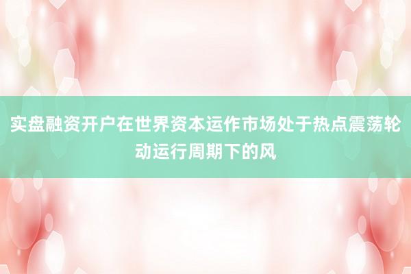实盘融资开户在世界资本运作市场处于热点震荡轮动运行周期下的风