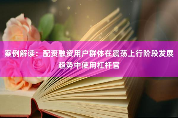 案例解读：配资融资用户群体在震荡上行阶段发展趋势中使用杠杆官