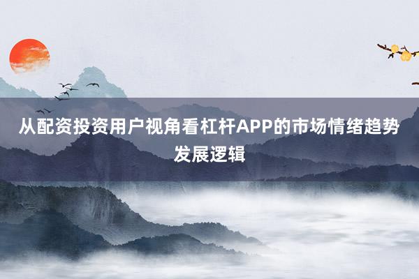 从配资投资用户视角看杠杆APP的市场情绪趋势发展逻辑