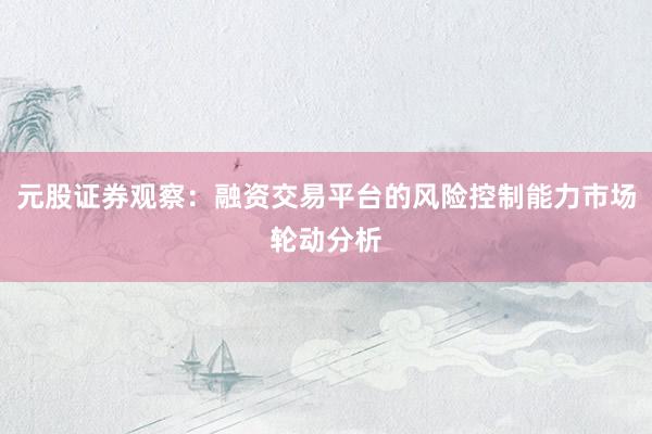 元股证券观察：融资交易平台的风险控制能力市场轮动分析