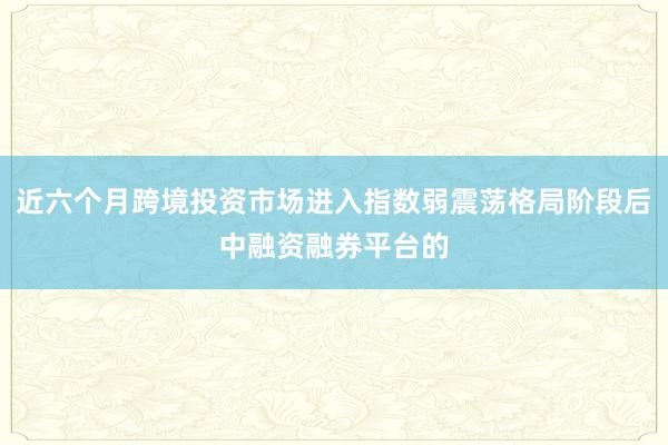 近六个月跨境投资市场进入指数弱震荡格局阶段后中融资融券平台的