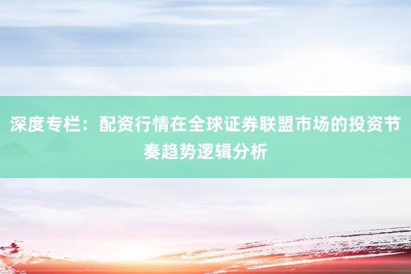 深度专栏：配资行情在全球证券联盟市场的投资节奏趋势逻辑分析