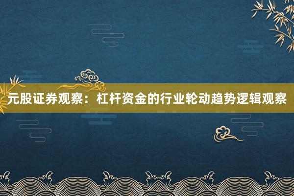 元股证券观察：杠杆资金的行业轮动趋势逻辑观察