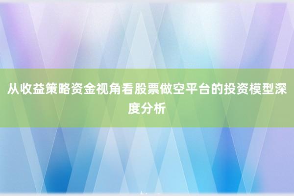 从收益策略资金视角看股票做空平台的投资模型深度分析