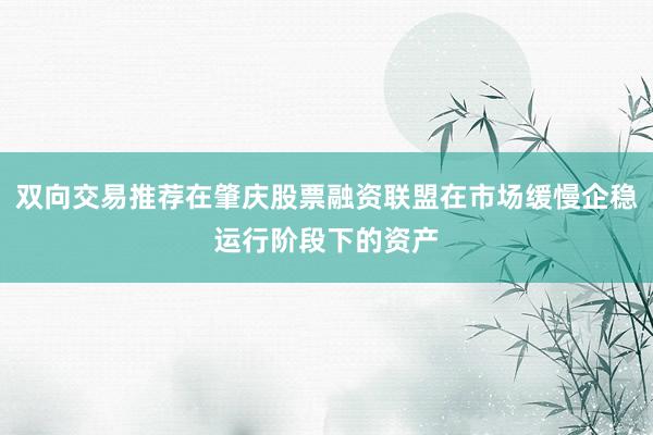 双向交易推荐在肇庆股票融资联盟在市场缓慢企稳运行阶段下的资产