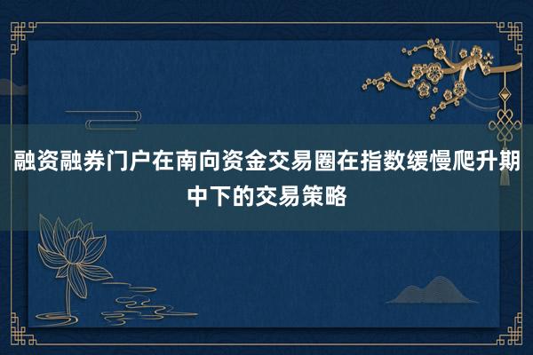 融资融券门户在南向资金交易圈在指数缓慢爬升期中下的交易策略