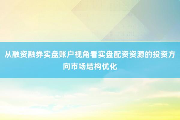 从融资融券实盘账户视角看实盘配资资源的投资方向市场结构优化