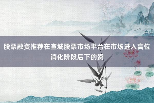 股票融资推荐在宣城股票市场平台在市场进入高位消化阶段后下的资