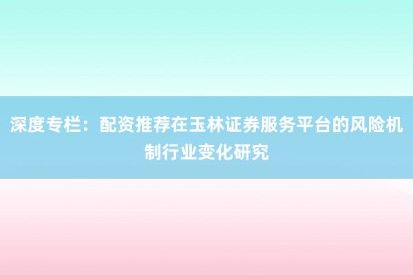 深度专栏:配资推荐在玉林证券服务平台的风险机制行业变化研究